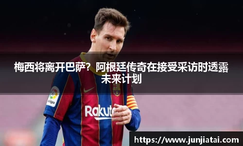 梅西将离开巴萨？阿根廷传奇在接受采访时透露未来计划