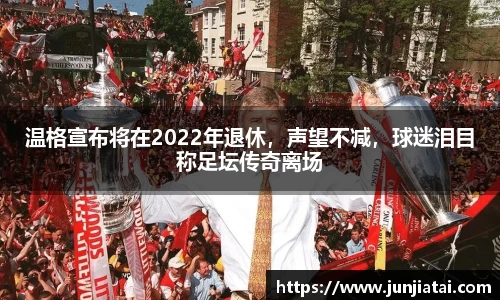 温格宣布将在2022年退休，声望不减，球迷泪目称足坛传奇离场